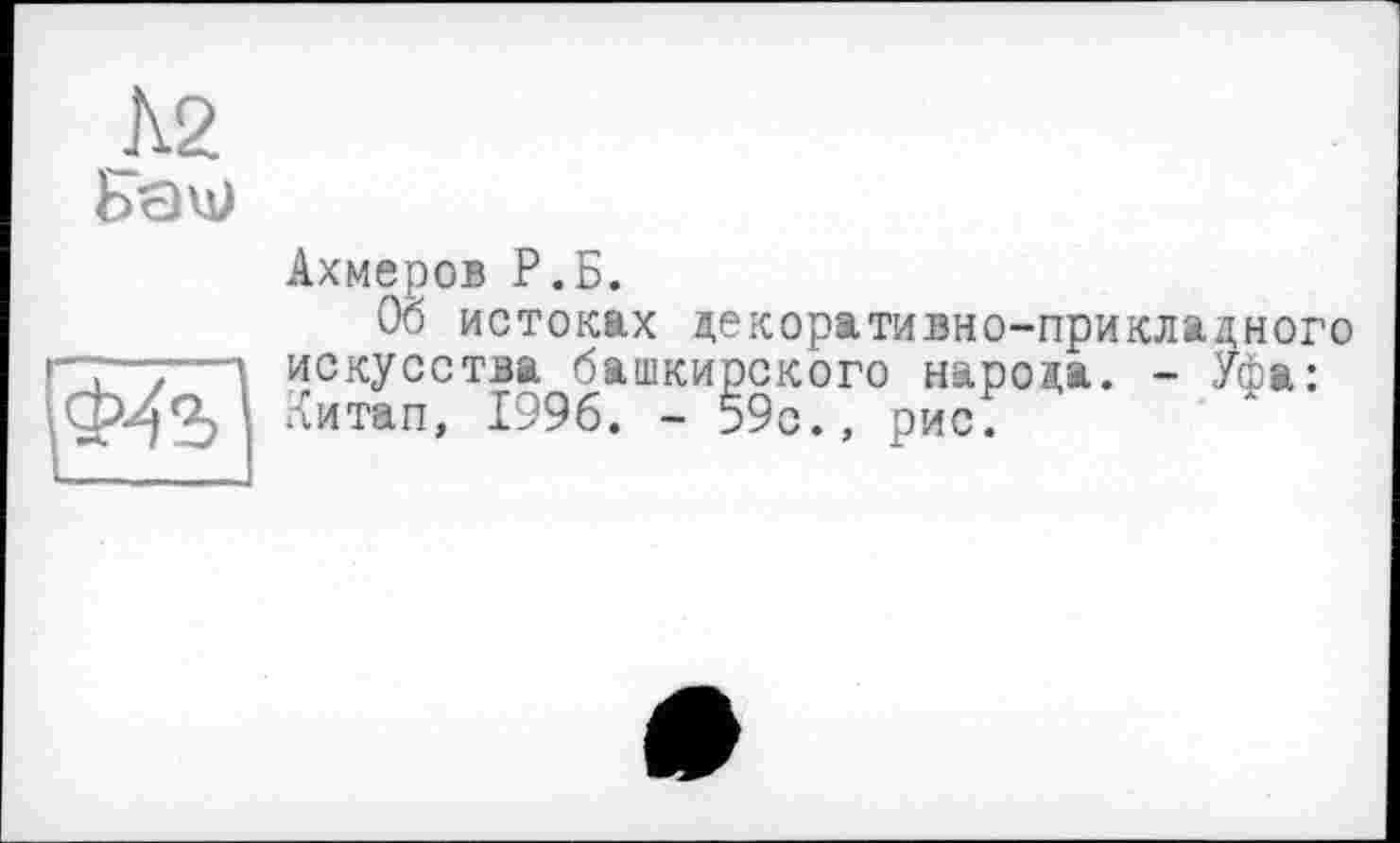 ﻿А2
Бач;
Ахмеров Р.Б.
Об истоках декоративно-прикладного
'	, - Уфа:
— искусства башкирского народа. Ф4ъ китап 1996. - 59с., рис.